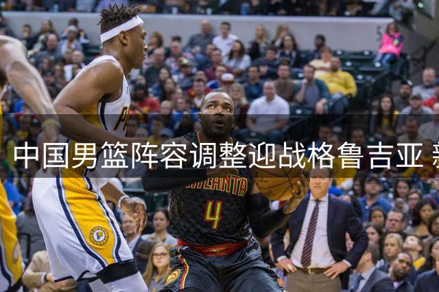 中国男篮阵容调整迎战格鲁吉亚 新星上位核心轮休