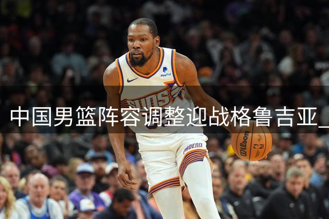 中国男篮阵容调整迎战格鲁吉亚 新星上位核心轮休