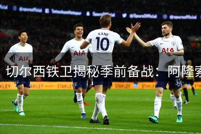 切尔西铁卫揭秘季前备战：阿隆索战术体系获全队推崇