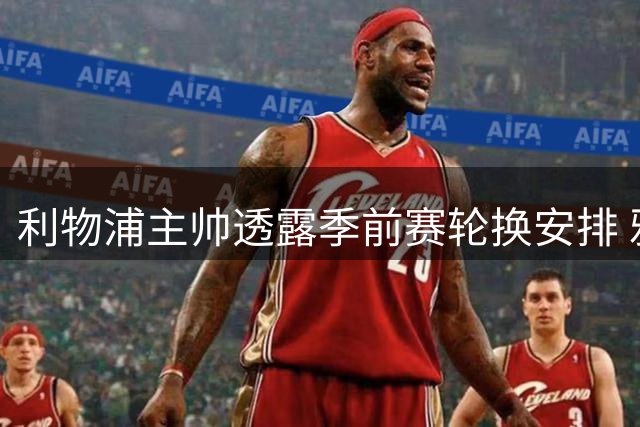 利物浦主帅透露季前赛轮换安排 雅凯阿劳霍将各战半场