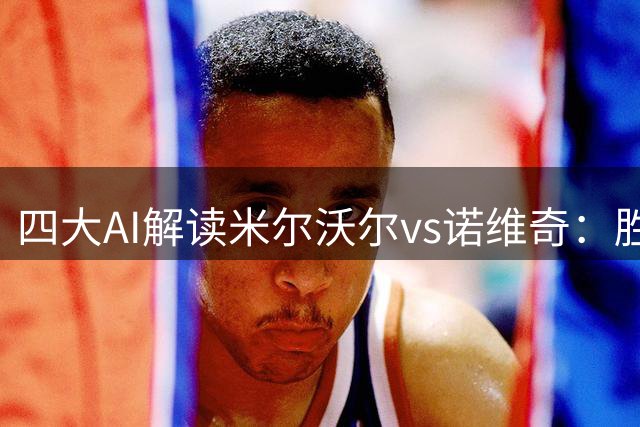 四大AI解读米尔沃尔vs诺维奇：胜负天平微妙倾斜