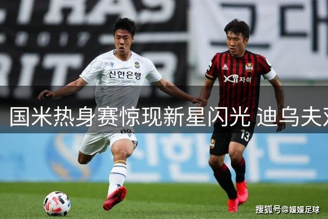 国米热身赛惊现新星闪光 迪乌夫双响救主暴露阵容隐忧