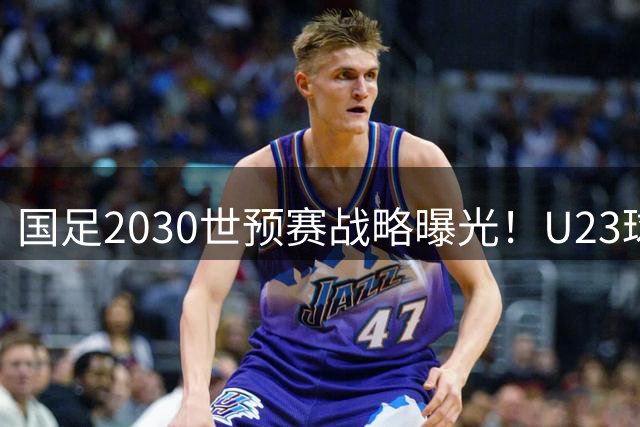 国足2030世预赛战略曝光！U23球员挑大梁 黄金一代面临集体谢幕