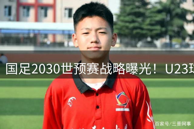 国足2030世预赛战略曝光！U23球员挑大梁 黄金一代面临集体谢幕