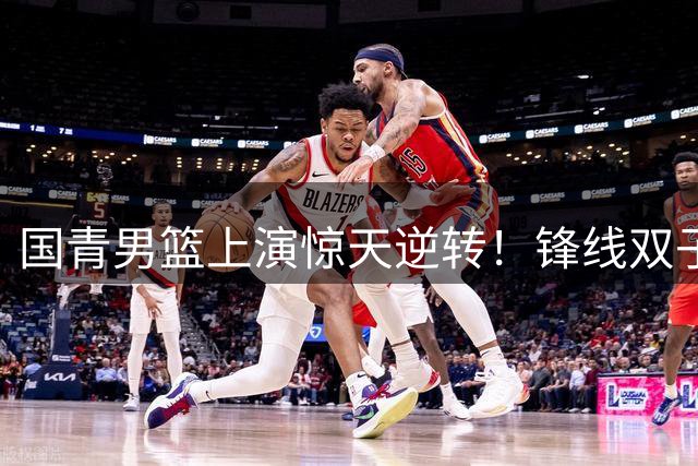 国青男篮上演惊天逆转！锋线双子星40分击溃加拿大，五连胜背后藏隐忧