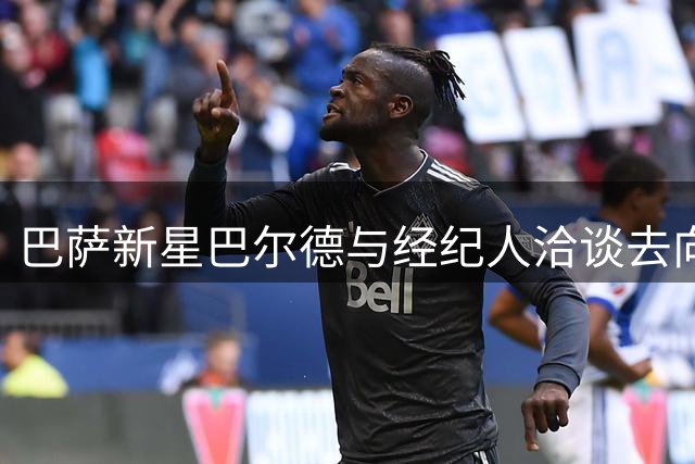 巴萨新星巴尔德与经纪人洽谈去向 卡萨多谨慎考虑转会选择