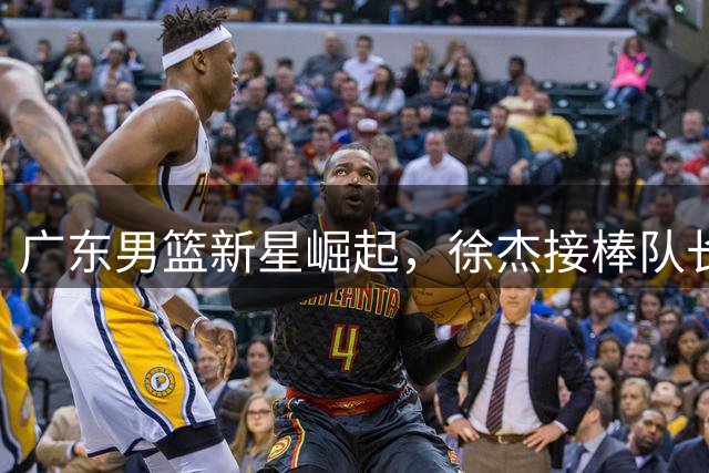 广东男篮新星崛起，徐杰接棒队长职责，易建联或成幕后推手