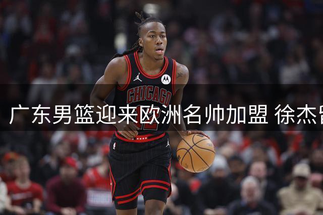 广东男篮迎来欧洲名帅加盟 徐杰留队悬念揭晓 杜润旺转会同曦获顶薪