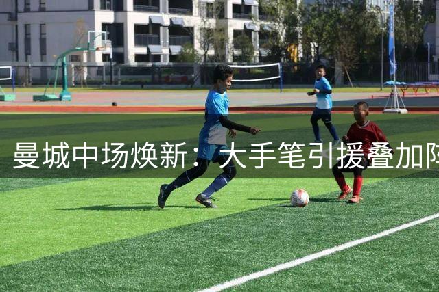 曼城中场焕新：大手笔引援叠加阵容调整