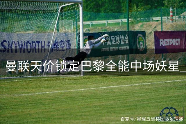 曼联天价锁定巴黎全能中场妖星 5100万英镑补强阵容