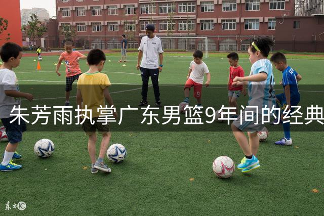 朱芳雨执掌广东男篮9年间的经典交易回顾