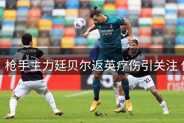 枪手主力廷贝尔返英疗伤引关注 俱乐部证实属预定康复环节