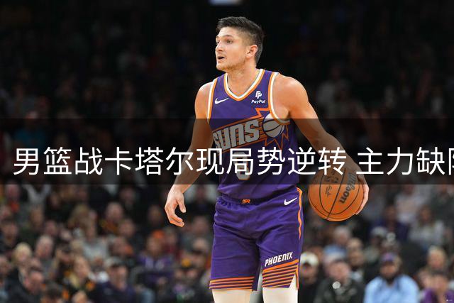 男篮战卡塔尔现局势逆转 主力缺阵暗藏玄机