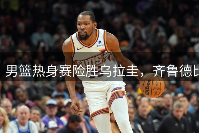 男篮热身赛险胜乌拉圭，齐鲁德比今晚打响