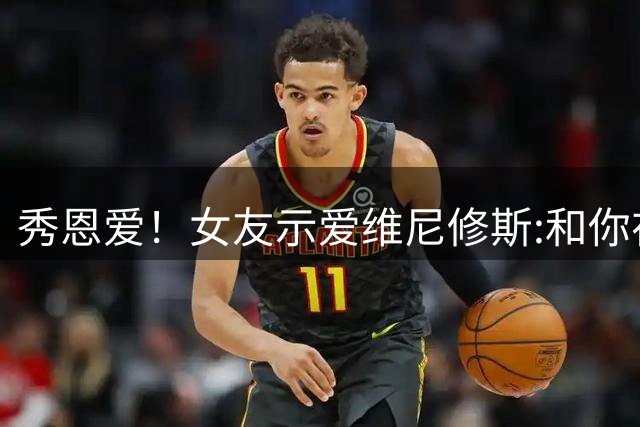 秀恩爱！女友示爱维尼修斯:和你在一起无比幸福，后者回复:我爱你