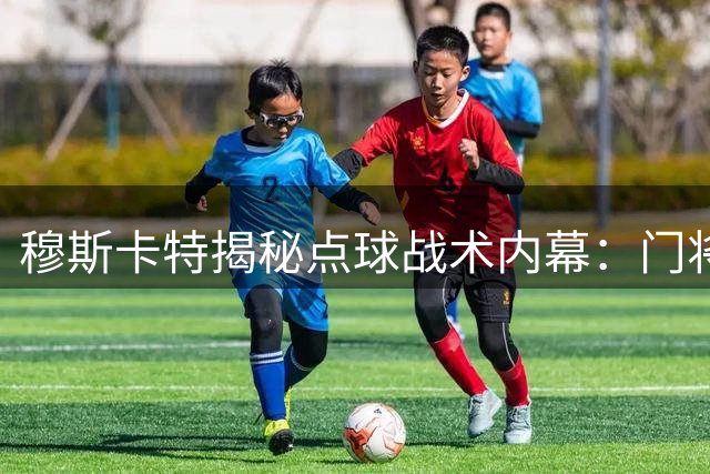 穆斯卡特揭秘点球战术内幕：门将主罚是既定方案 力挺年轻球员成长