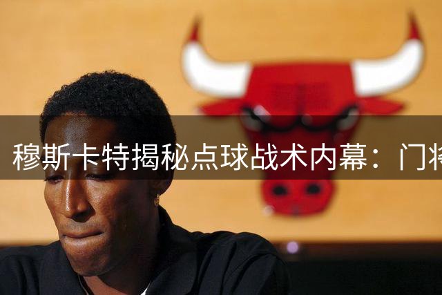 穆斯卡特揭秘点球战术内幕：门将主罚是既定方案 力挺年轻球员成长