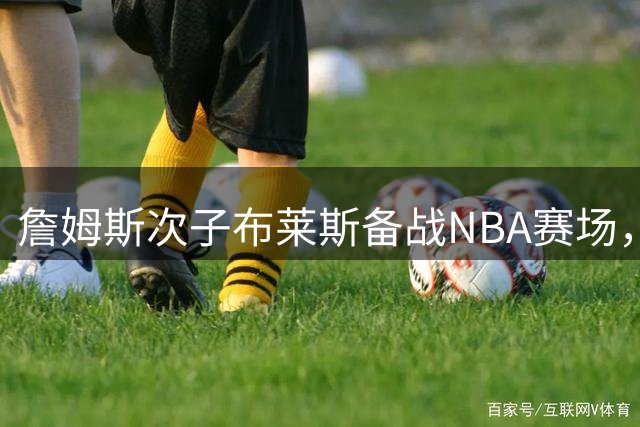 詹姆斯次子布莱斯备战NBA赛场，未来新星引关注
