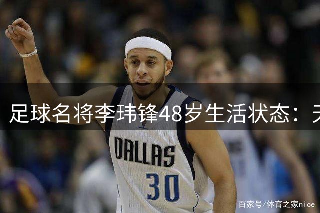 足球名将李玮锋48岁生活状态：天津定居、家庭美满、事业蒸蒸日上