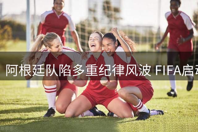 阿根廷队陷多重纪律风波 FIFA启动7项调查涉及歧视事件
