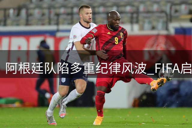 阿根廷队陷多重纪律风波 FIFA启动7项调查涉及歧视事件
