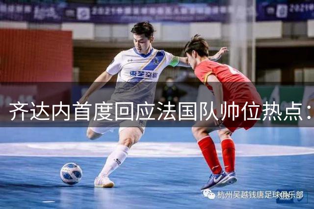 齐达内首度回应法国队帅位热点：姆巴佩队长任命需等待 9月集训见分晓