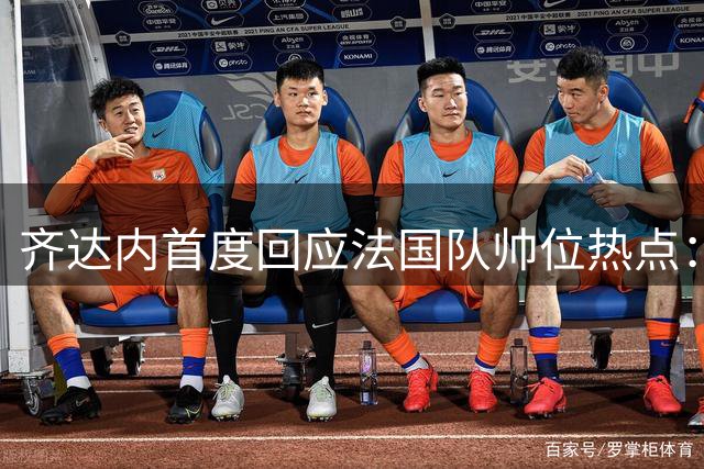 齐达内首度回应法国队帅位热点：姆巴佩队长任命需等待 9月集训见分晓
