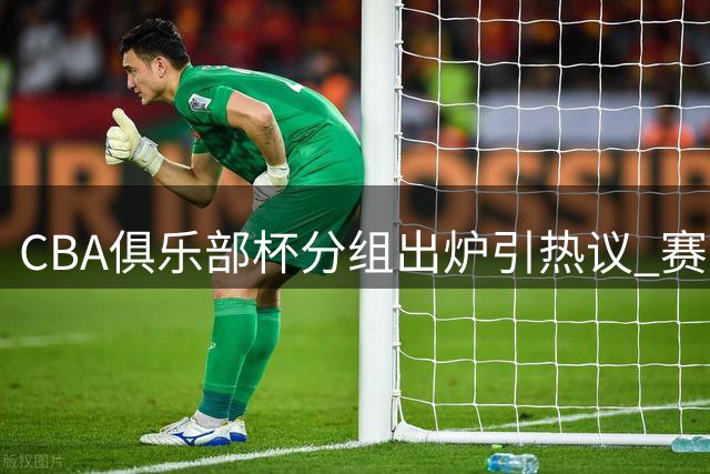 CBA俱乐部杯分组出炉引热议 赛事改革呼声高涨